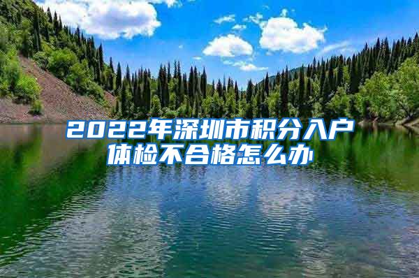 2022年深圳市积分入户体检不合格怎么办