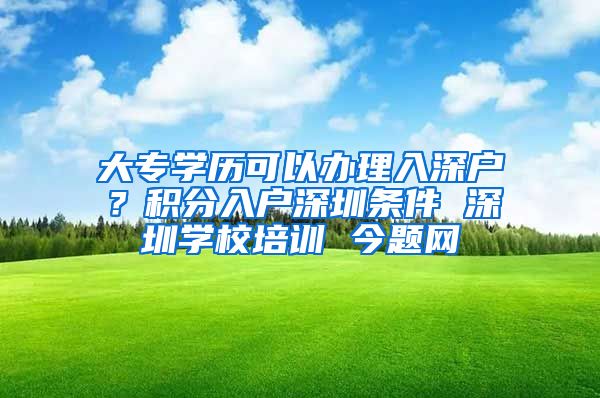 大专学历可以办理入深户？积分入户深圳条件 深圳学校培训 今题网