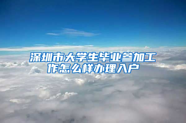 深圳市大学生毕业参加工作怎么样办理入户