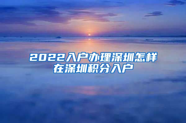 2022入户办理深圳怎样在深圳积分入户