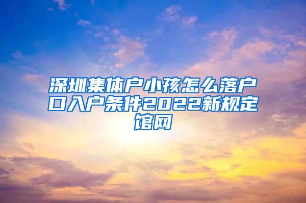 深圳集体户小孩怎么落户口入户条件2022新规定馆网
