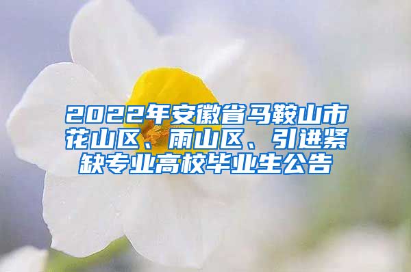 2022年安徽省马鞍山市花山区、雨山区、引进紧缺专业高校毕业生公告