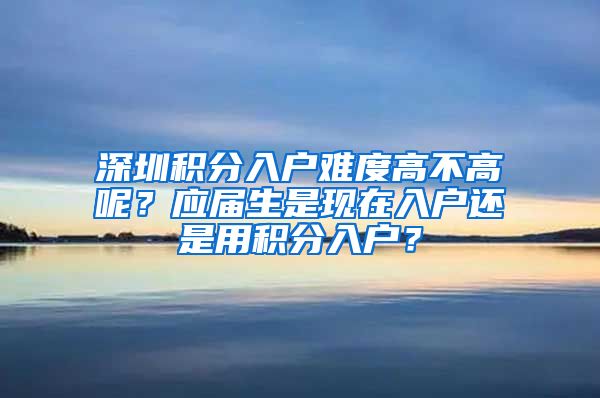 深圳积分入户难度高不高呢？应届生是现在入户还是用积分入户？