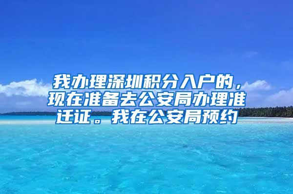 我办理深圳积分入户的，现在准备去公安局办理准迁证。我在公安局预约