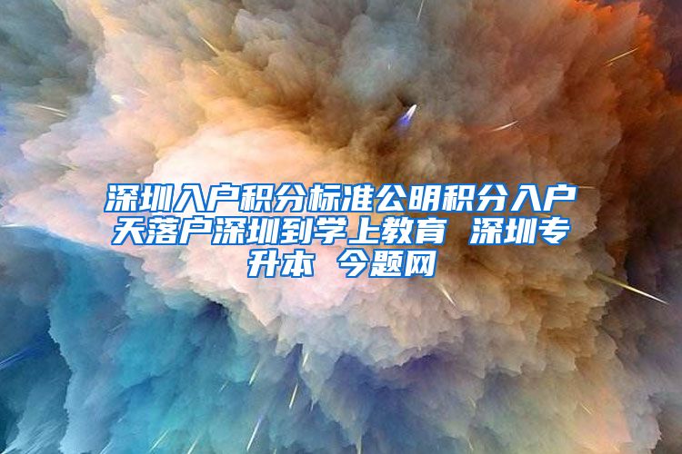 深圳入户积分标准公明积分入户天落户深圳到学上教育 深圳专升本 今题网