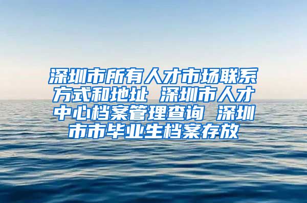 深圳市所有人才市场联系方式和地址 深圳市人才中心档案管理查询 深圳市市毕业生档案存放