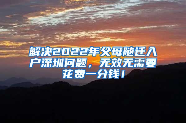 解决2022年父母随迁入户深圳问题，无效无需要花费一分钱！