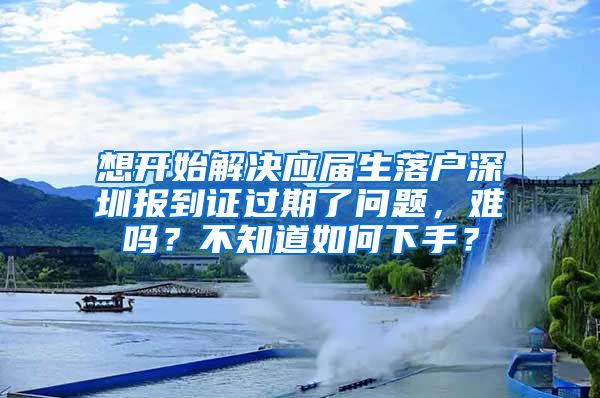 想开始解决应届生落户深圳报到证过期了问题，难吗？不知道如何下手？