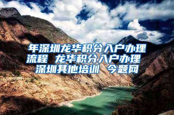 年深圳龙华积分入户办理流程 龙华积分入户办理 深圳其他培训 今题网