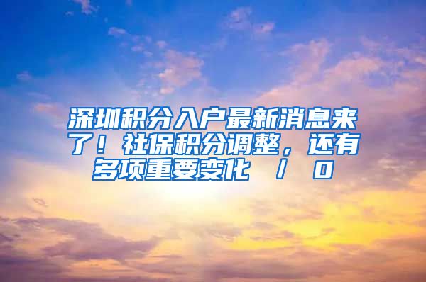 深圳积分入户最新消息来了！社保积分调整，还有多项重要变化 ／ 0