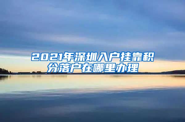 2021年深圳入户挂靠积分落户在哪里办理
