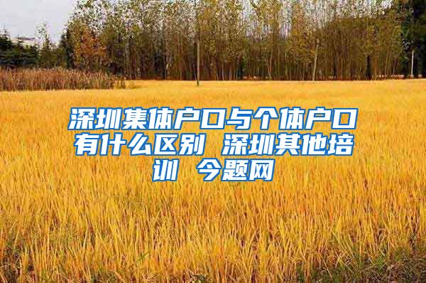 深圳集体户口与个体户口有什么区别 深圳其他培训 今题网