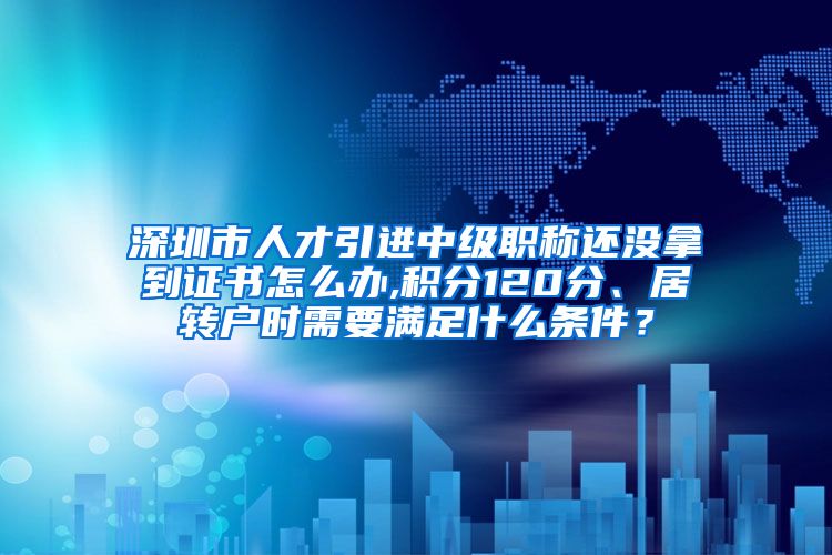 深圳市人才引进中级职称还没拿到证书怎么办,积分120分、居转户时需要满足什么条件？