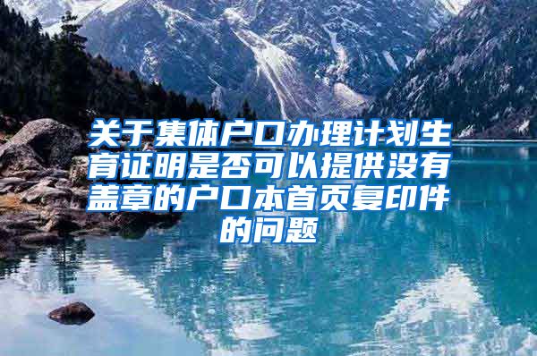 关于集体户口办理计划生育证明是否可以提供没有盖章的户口本首页复印件的问题