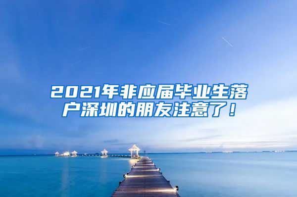 2021年非应届毕业生落户深圳的朋友注意了！