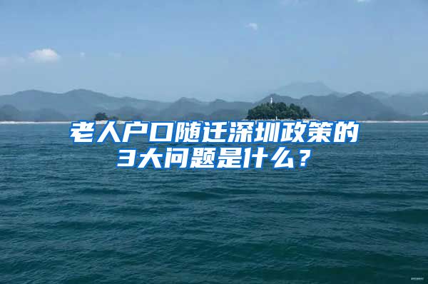 老人户口随迁深圳政策的3大问题是什么？