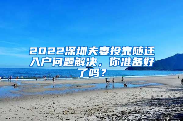 2022深圳夫妻投靠随迁入户问题解决，你准备好了吗？