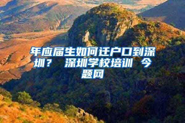 年应届生如何迁户口到深圳？ 深圳学校培训 今题网