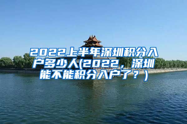 2022上半年深圳积分入户多少人(2022，深圳能不能积分入户了？)