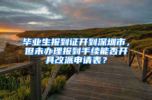 毕业生报到证开到深圳市，但未办理报到手续能否开具改派申请表？