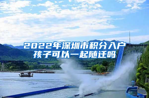 2022年深圳市积分入户孩子可以一起随迁吗