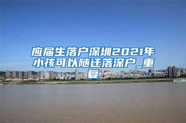 应届生落户深圳2021年小孩可以随迁落深户_重复