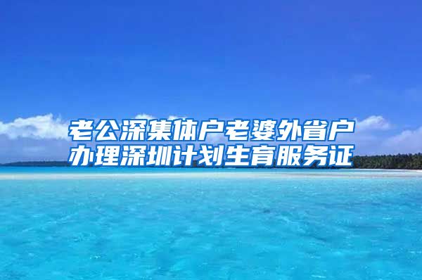 老公深集体户老婆外省户办理深圳计划生育服务证