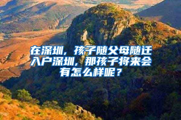 在深圳, 孩子随父母随迁入户深圳, 那孩子将来会有怎么样呢？