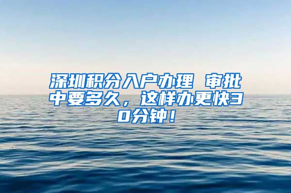 深圳积分入户办理 审批中要多久，这样办更快30分钟！