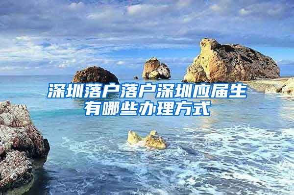 深圳落户落户深圳应届生有哪些办理方式