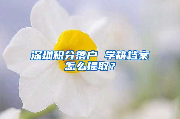 深圳积分落户 学籍档案怎么提取？