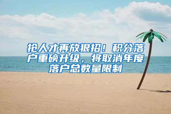 抢人才再放狠招！积分落户重磅升级，将取消年度落户总数量限制