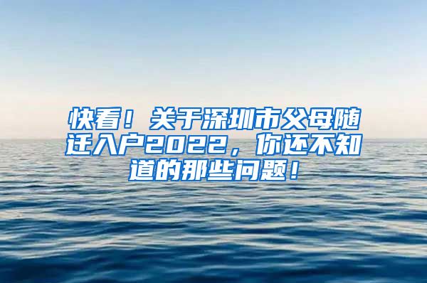 快看！关于深圳市父母随迁入户2022，你还不知道的那些问题！