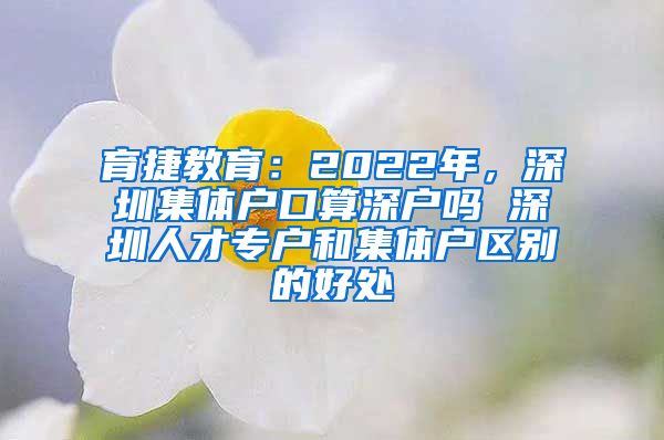 育捷教育：2022年，深圳集体户口算深户吗 深圳人才专户和集体户区别的好处