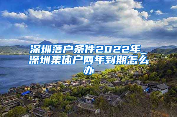 深圳落户条件2022年_深圳集体户两年到期怎么办
