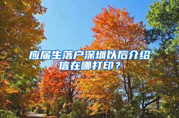 应届生落户深圳以后介绍信在哪打印？