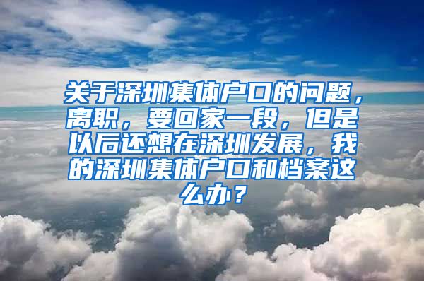 关于深圳集体户口的问题，离职，要回家一段，但是以后还想在深圳发展，我的深圳集体户口和档案这么办？