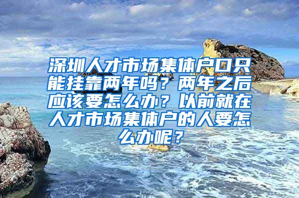 深圳人才市场集体户口只能挂靠两年吗？两年之后应该要怎么办？以前就在人才市场集体户的人要怎么办呢？