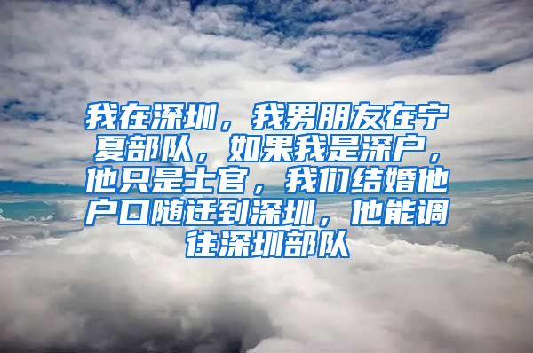 我在深圳，我男朋友在宁夏部队，如果我是深户，他只是士官，我们结婚他户口随迁到深圳，他能调往深圳部队