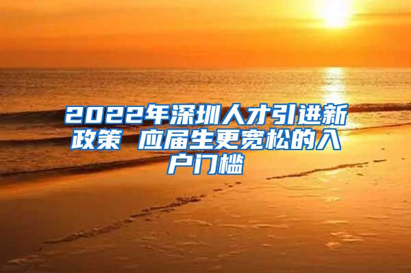 2022年深圳人才引进新政策 应届生更宽松的入户门槛