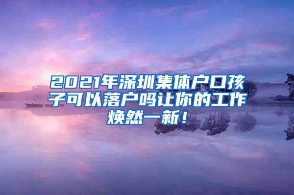 2021年深圳集体户口孩子可以落户吗让你的工作焕然一新！