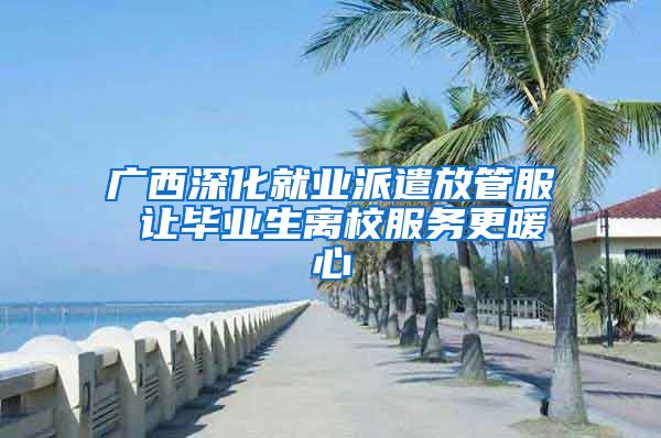 广西深化就业派遣放管服 让毕业生离校服务更暖心