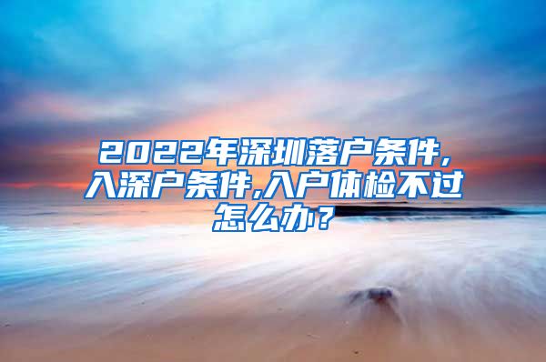 2022年深圳落户条件,入深户条件,入户体检不过怎么办？