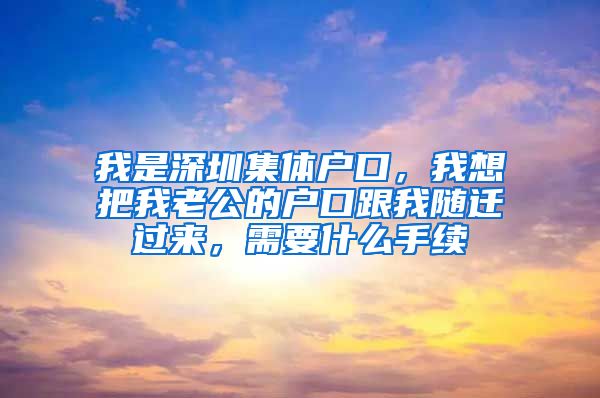 我是深圳集体户口，我想把我老公的户口跟我随迁过来，需要什么手续