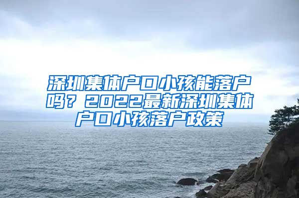 深圳集体户口小孩能落户吗？2022最新深圳集体户口小孩落户政策