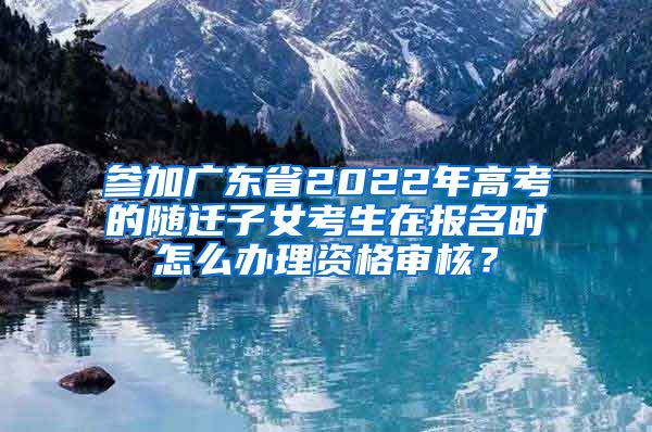 参加广东省2022年高考的随迁子女考生在报名时怎么办理资格审核？