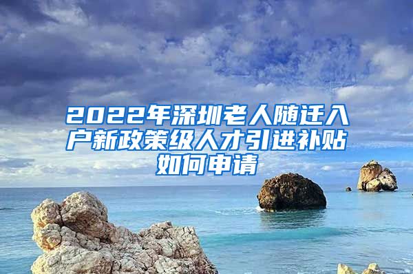 2022年深圳老人随迁入户新政策级人才引进补贴如何申请