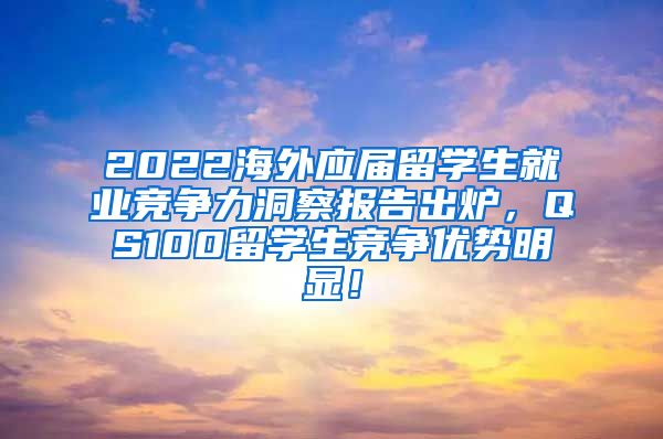 2022海外应届留学生就业竞争力洞察报告出炉，QS100留学生竞争优势明显！