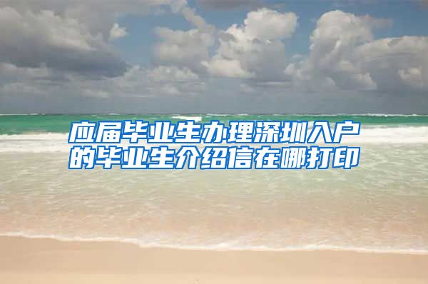 应届毕业生办理深圳入户的毕业生介绍信在哪打印