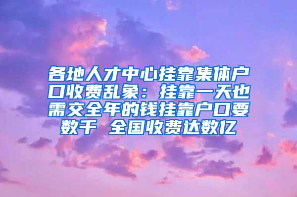 各地人才中心挂靠集体户口收费乱象：挂靠一天也需交全年的钱挂靠户口要数千 全国收费达数亿